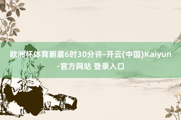 欧洲杯体育　　朝晨6时30分许-开云(中国)Kaiyun·官方网站 登录入口