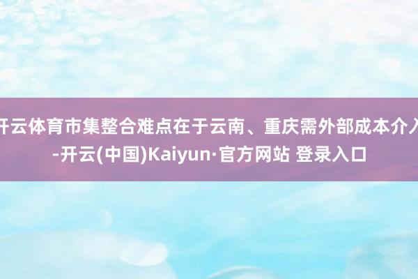 开云体育市集整合难点在于云南、重庆需外部成本介入-开云(中国)Kaiyun·官方网站 登录入口