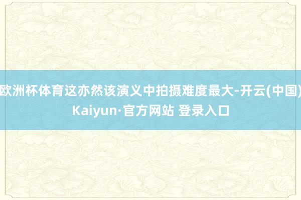 欧洲杯体育这亦然该演义中拍摄难度最大-开云(中国)Kaiyun·官方网站 登录入口