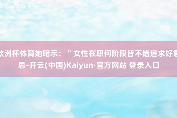 欧洲杯体育她暗示：＂女性在职何阶段皆不错追求好意思-开云(中国)Kaiyun·官方网站 登录入口