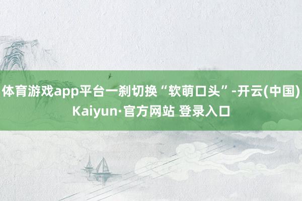 体育游戏app平台一刹切换“软萌口头”-开云(中国)Kaiyun·官方网站 登录入口