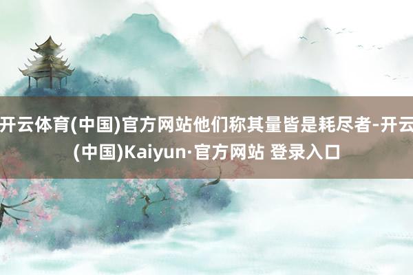 开云体育(中国)官方网站他们称其量皆是耗尽者-开云(中国)Kaiyun·官方网站 登录入口