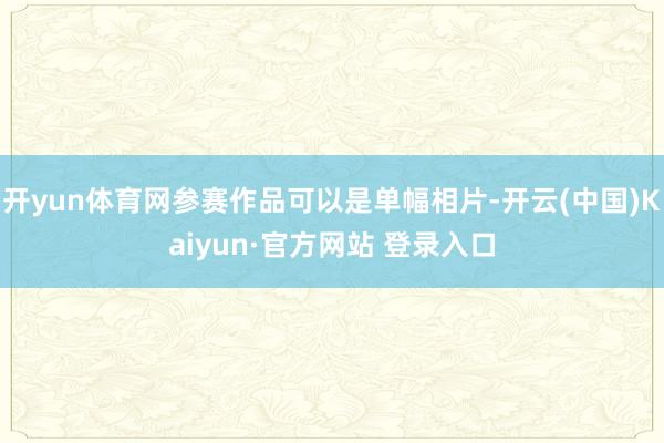 开yun体育网参赛作品可以是单幅相片-开云(中国)Kaiyun·官方网站 登录入口