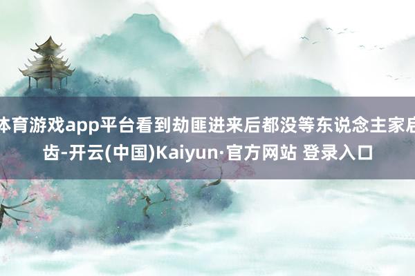 体育游戏app平台看到劫匪进来后都没等东说念主家启齿-开云(中国)Kaiyun·官方网站 登录入口
