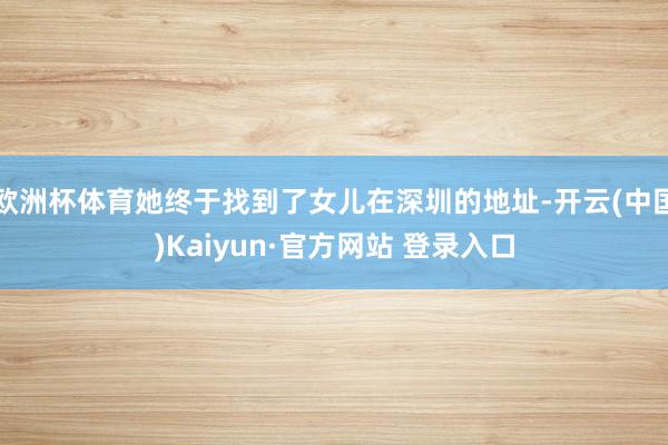 欧洲杯体育她终于找到了女儿在深圳的地址-开云(中国)Kaiyun·官方网站 登录入口