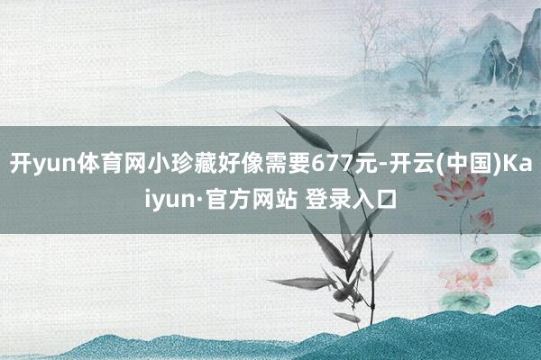 开yun体育网小珍藏好像需要677元-开云(中国)Kaiyun·官方网站 登录入口