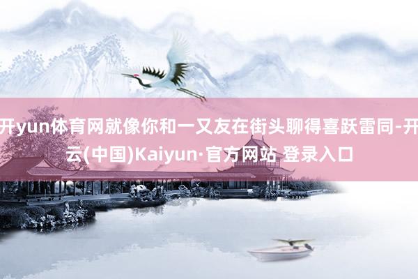 开yun体育网就像你和一又友在街头聊得喜跃雷同-开云(中国)Kaiyun·官方网站 登录入口
