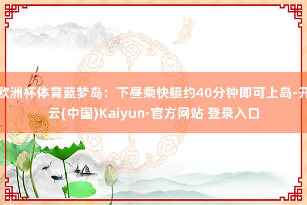 欧洲杯体育蓝梦岛：下昼乘快艇约40分钟即可上岛-开云(中国)Kaiyun·官方网站 登录入口