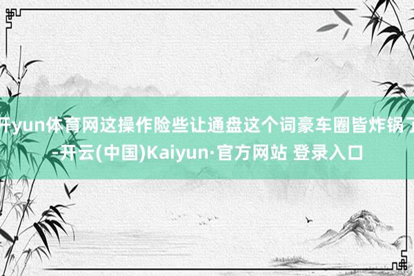 开yun体育网这操作险些让通盘这个词豪车圈皆炸锅了-开云(中国)Kaiyun·官方网站 登录入口
