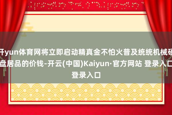 开yun体育网将立即启动精真金不怕火普及统统机械硬盘居品的价钱-开云(中国)Kaiyun·官方网站 登录入口