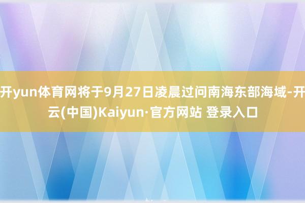 开yun体育网将于9月27日凌晨过问南海东部海域-开云(中国)Kaiyun·官方网站 登录入口