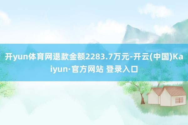 开yun体育网退款金额2283.7万元-开云(中国)Kaiyun·官方网站 登录入口