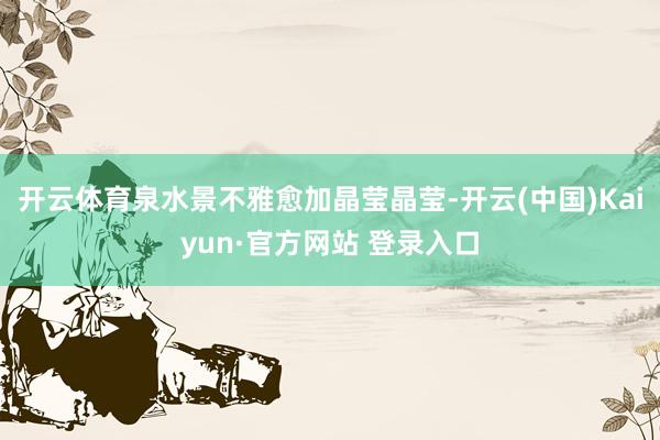 开云体育泉水景不雅愈加晶莹晶莹-开云(中国)Kaiyun·官方网站 登录入口