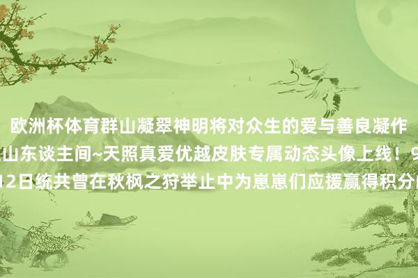 欧洲杯体育群山凝翠神明将对众生的爱与善良凝作灿烂金辉鼓舞洒遍江山东谈主间~天照真爱优越皮肤专属动态头像上线！9月24日爱戴后-10月12日统共曾在秋枫之狩举止中为崽崽们应援赢得积分的大东谈主均可赶赴为崽而战举止界面免费领取「行歌游千川」系列天照优越皮肤专属动态头像「云拥翠屏·天照」▲动态头像「云拥翠屏·天照」感谢每一位大东谈主对崽崽的守旧与嗜好！本届「为崽而战·太饱读之鸣」举止现已开启大东谈主可再