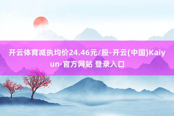 开云体育减执均价24.46元/股-开云(中国)Kaiyun·官方网站 登录入口