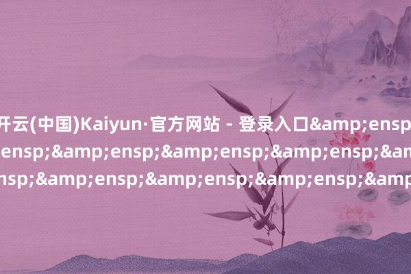 开云(中国)Kaiyun·官方网站 - 登录入口&ensp;&ensp;&ensp;&ensp;&ensp;&ensp;&ensp;&ensp;&ensp;&ensp;&ensp;&ensp;&ensp;&ensp;&ensp;&ensp;&ensp;&ensp;&ensp;&ensp;&ensp;&ensp;&ensp;&ensp;&ensp;&ensp;&ensp;&ensp;&ensp;&e