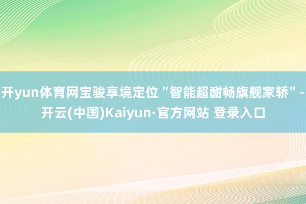 开yun体育网宝骏享境定位“智能超酣畅旗舰家轿”-开云(中国)Kaiyun·官方网站 登录入口