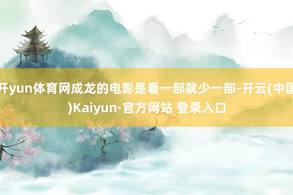 开yun体育网成龙的电影是看一部就少一部-开云(中国)Kaiyun·官方网站 登录入口
