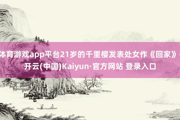 体育游戏app平台21岁的千里樱发表处女作《回家》-开云(中国)Kaiyun·官方网站 登录入口