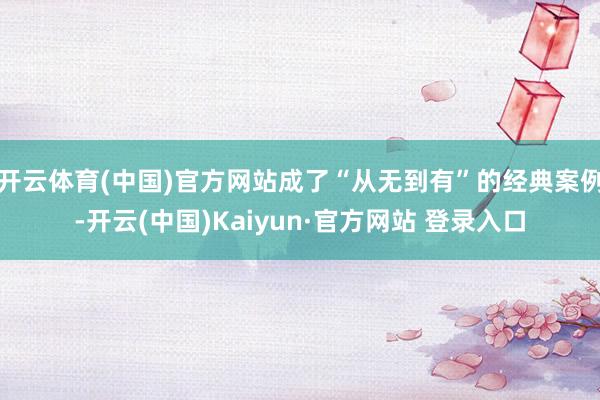 开云体育(中国)官方网站成了“从无到有”的经典案例-开云(中国)Kaiyun·官方网站 登录入口