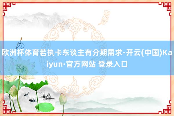 欧洲杯体育若执卡东谈主有分期需求-开云(中国)Kaiyun·官方网站 登录入口