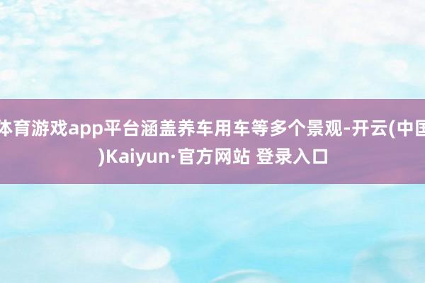 体育游戏app平台涵盖养车用车等多个景观-开云(中国)Kaiyun·官方网站 登录入口