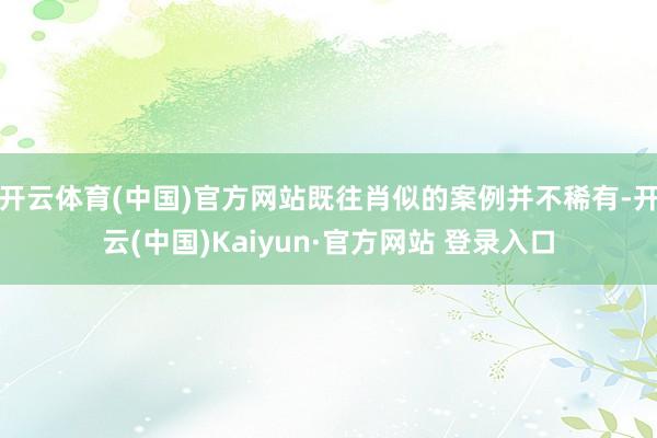 开云体育(中国)官方网站既往肖似的案例并不稀有-开云(中国)Kaiyun·官方网站 登录入口