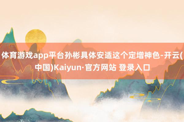 体育游戏app平台孙彬具体安适这个定增神色-开云(中国)Kaiyun·官方网站 登录入口