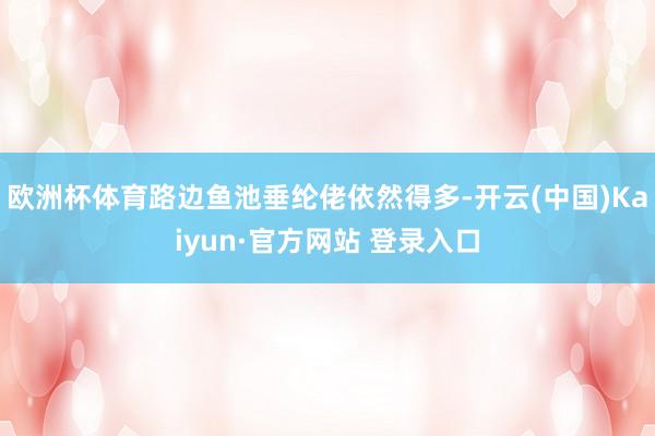 欧洲杯体育路边鱼池垂纶佬依然得多-开云(中国)Kaiyun·官方网站 登录入口