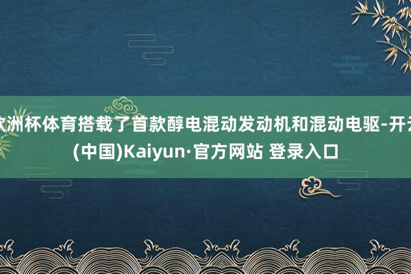 欧洲杯体育搭载了首款醇电混动发动机和混动电驱-开云(中国)Kaiyun·官方网站 登录入口