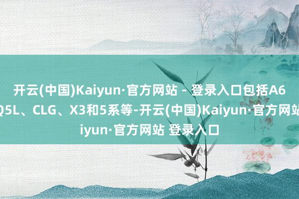 开云(中国)Kaiyun·官方网站 - 登录入口包括A6L、E级、Q5L、CLG、X3和5系等-开云(中国)Kaiyun·官方网站 登录入口