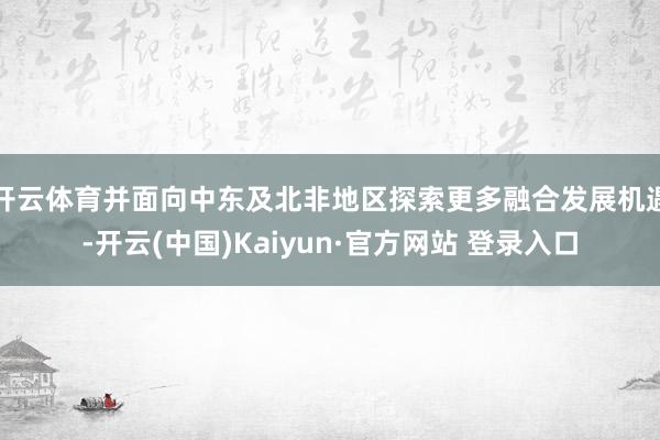 开云体育并面向中东及北非地区探索更多融合发展机遇-开云(中国)Kaiyun·官方网站 登录入口