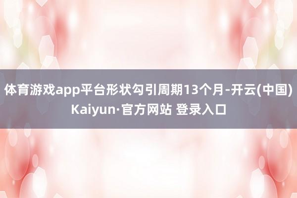 体育游戏app平台形状勾引周期13个月-开云(中国)Kaiyun·官方网站 登录入口