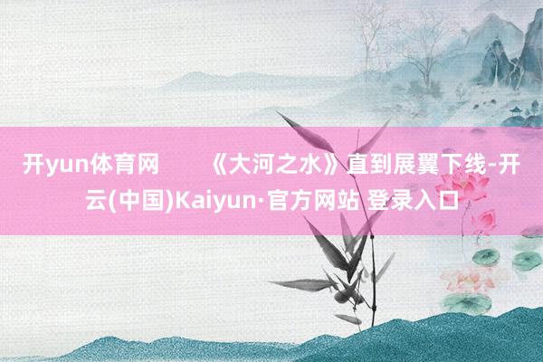 开yun体育网       《大河之水》直到展翼下线-开云(中国)Kaiyun·官方网站 登录入口