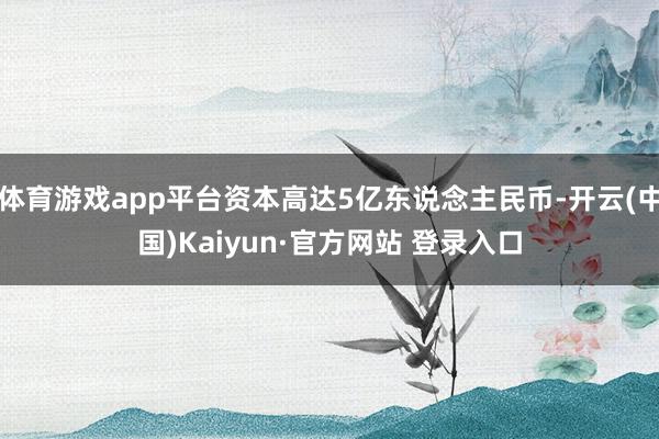 体育游戏app平台资本高达5亿东说念主民币-开云(中国)Kaiyun·官方网站 登录入口