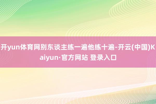 开yun体育网别东谈主练一遍他练十遍-开云(中国)Kaiyun·官方网站 登录入口