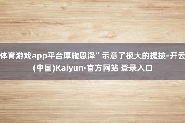 体育游戏app平台厚施恩泽”示意了极大的提拔-开云(中国)Kaiyun·官方网站 登录入口