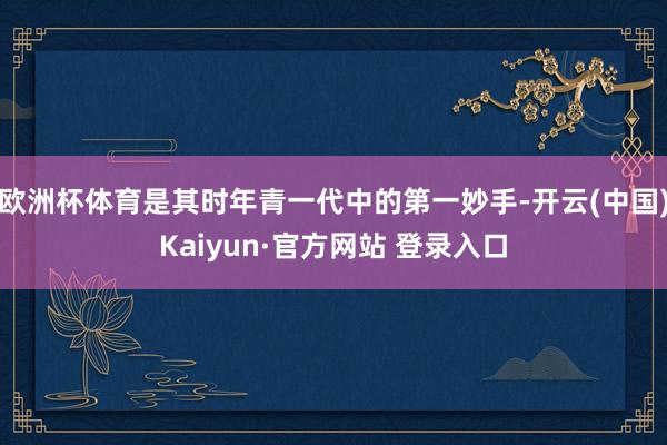欧洲杯体育是其时年青一代中的第一妙手-开云(中国)Kaiyun·官方网站 登录入口