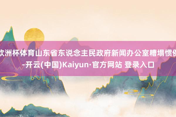 欧洲杯体育山东省东说念主民政府新闻办公室糟塌惯例-开云(中国)Kaiyun·官方网站 登录入口