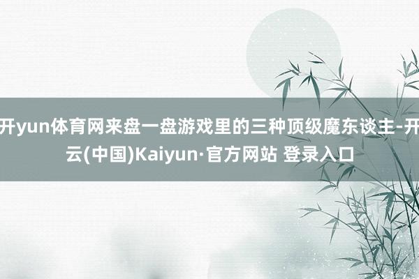 开yun体育网来盘一盘游戏里的三种顶级魔东谈主-开云(中国)Kaiyun·官方网站 登录入口