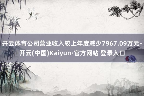 开云体育公司营业收入较上年度减少7967.09万元-开云(中国)Kaiyun·官方网站 登录入口