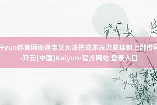 开yun体育网而通宝又无法把成本压力陆续朝上游传导-开云(中国)Kaiyun·官方网站 登录入口