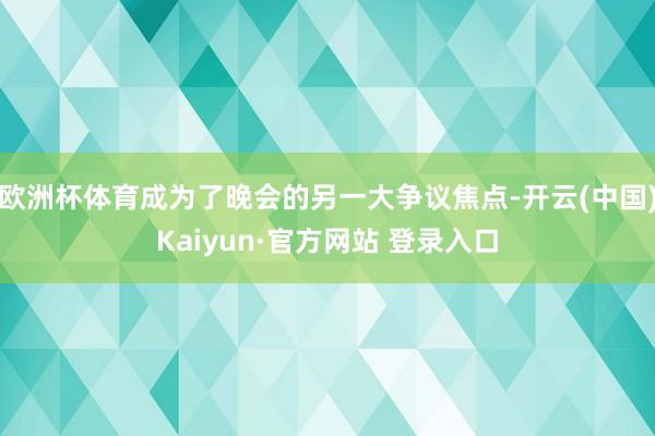 欧洲杯体育成为了晚会的另一大争议焦点-开云(中国)Kaiyun·官方网站 登录入口