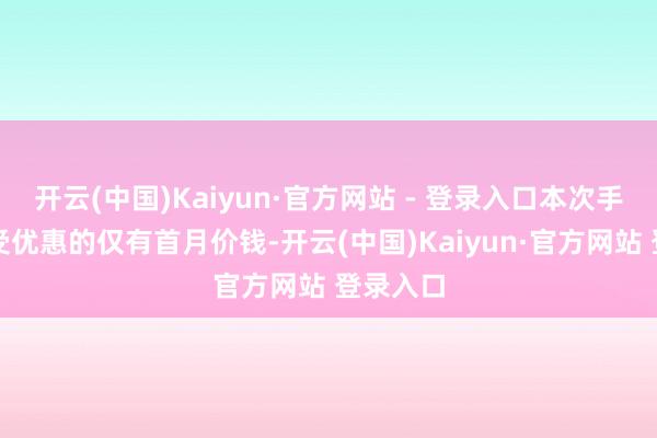 开云(中国)Kaiyun·官方网站 - 登录入口本次手脚中享受优惠的仅有首月价钱-开云(中国)Kaiyun·官方网站 登录入口