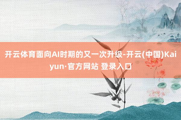 开云体育面向AI时期的又一次升级-开云(中国)Kaiyun·官方网站 登录入口
