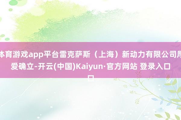 体育游戏app平台雷克萨斯（上海）新动力有限公司厚爱确立-开云(中国)Kaiyun·官方网站 登录入口
