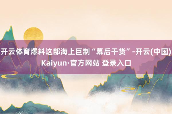 开云体育爆料这部海上巨制“幕后干货”-开云(中国)Kaiyun·官方网站 登录入口