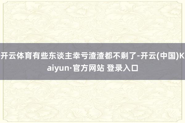 开云体育有些东谈主幸亏渣渣都不剩了-开云(中国)Kaiyun·官方网站 登录入口