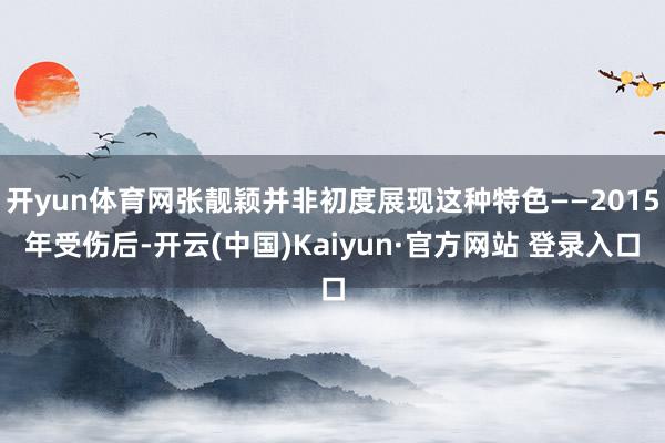 开yun体育网张靓颖并非初度展现这种特色——2015年受伤后-开云(中国)Kaiyun·官方网站 登录入口