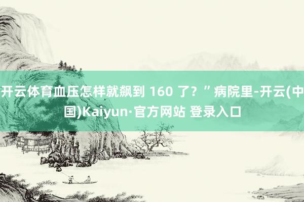 开云体育血压怎样就飙到 160 了？”病院里-开云(中国)Kaiyun·官方网站 登录入口
